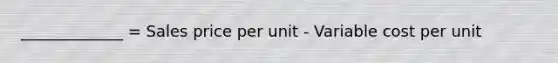 _____________ = Sales price per unit - Variable cost per unit