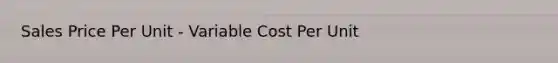 Sales Price Per Unit - Variable Cost Per Unit