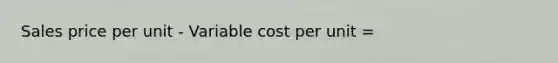 Sales price per unit - Variable cost per unit =