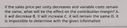 if the sales price per unity decreases and variable costs remain the same, what will be the effect on the contribution margin? A. it will decrease B. it will increase C. it will remain the same D. it is impossible to determine with the given information