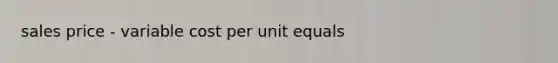 sales price - variable cost per unit equals