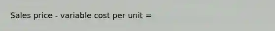 Sales price - variable cost per unit =