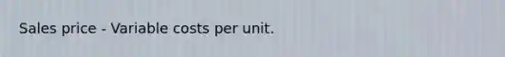 Sales price - Variable costs per unit.