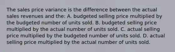 The sales price variance is the difference between the actual sales revenues and the: A. budgeted selling price multiplied by the budgeted number of units sold. B. budgeted selling price multiplied by the actual number of units sold. C. actual selling price multiplied by the budgeted number of units sold. D. actual selling price multiplied by the actual number of units sold.