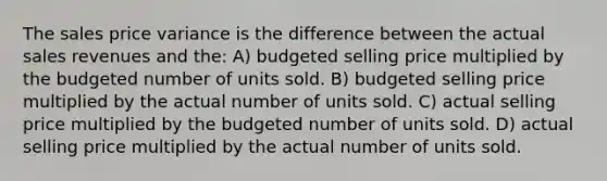 The sales price variance is the difference between the actual sales revenues and the: A) budgeted selling price multiplied by the budgeted number of units sold. B) budgeted selling price multiplied by the actual number of units sold. C) actual selling price multiplied by the budgeted number of units sold. D) actual selling price multiplied by the actual number of units sold.