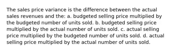 The sales price variance is the difference between the actual sales revenues and the: a. budgeted selling price multiplied by the budgeted number of units sold. b. budgeted selling price multiplied by the actual number of units sold. c. actual selling price multiplied by the budgeted number of units sold. d. actual selling price multiplied by the actual number of units sold.