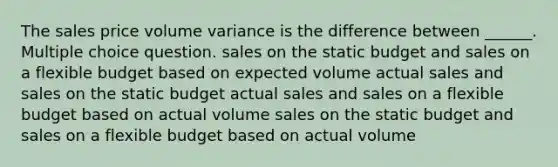 The sales price volume variance is the difference between ______. Multiple choice question. sales on the static budget and sales on a flexible budget based on expected volume actual sales and sales on the static budget actual sales and sales on a flexible budget based on actual volume sales on the static budget and sales on a flexible budget based on actual volume