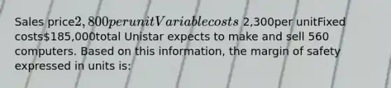 Sales price2,800per unitVariable costs 2,300per unitFixed costs185,000total Unistar expects to make and sell 560 computers. Based on this information, the margin of safety expressed in units is: