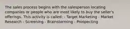 The sales process begins with the salesperson locating companies or people who are most likely to buy the seller's offerings. This activity is called: - Target Marketing - Market Research - Screening - Brainstorming - Prospecting