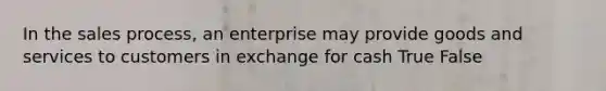 In the sales process, an enterprise may provide goods and services to customers in exchange for cash True False