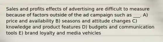 Sales and profits effects of advertising are difficult to measure because of factors outside of the ad campaign such as ___. A) price and availability B) seasons and attitude changes C) knowledge and product features D) budgets and communication tools E) brand loyalty and media vehicles