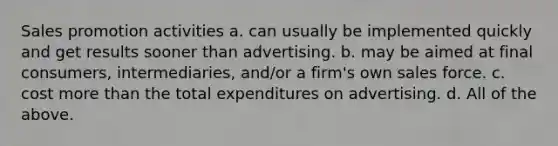 Sales promotion activities a. can usually be implemented quickly and get results sooner than advertising. b. may be aimed at final consumers, intermediaries, and/or a firm's own sales force. c. cost more than the total expenditures on advertising. d. All of the above.