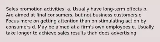 Sales promotion activities: a. Usually have long-term effects b. Are aimed at final consumers, but not business customers c. Focus more on getting attention than on stimulating action by consumers d. May be aimed at a firm's own employees e. Usually take longer to achieve sales results than does advertising