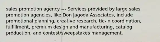 sales promotion agency --- Services provided by large sales promotion agencies, like Don Jagoda Associates, include promotional planning, creative research, tie-in coordination, fulfillment, premium design and manufacturing, catalog production, and contest/sweepstakes management.