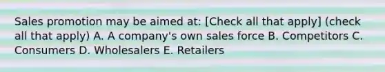 Sales promotion may be aimed at: [Check all that apply] (check all that apply) A. A company's own sales force B. Competitors C. Consumers D. Wholesalers E. Retailers