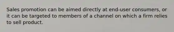 Sales promotion can be aimed directly at end-user consumers, or it can be targeted to members of a channel on which a firm relies to sell product.