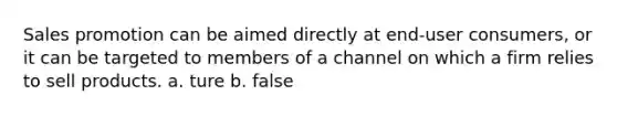 Sales promotion can be aimed directly at end-user consumers, or it can be targeted to members of a channel on which a firm relies to sell products. a. ture b. false