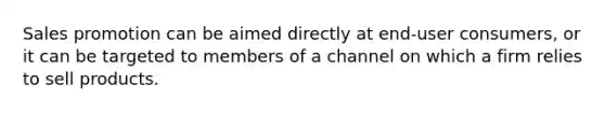 Sales promotion can be aimed directly at end-user consumers, or it can be targeted to members of a channel on which a firm relies to sell products.