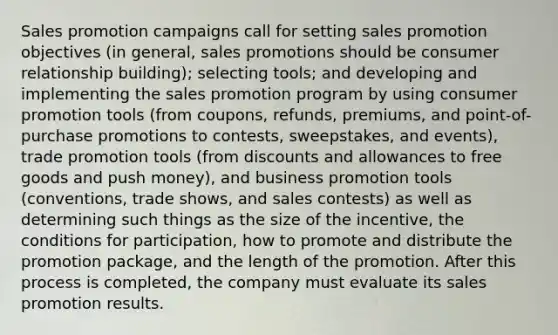 Sales promotion campaigns call for setting sales promotion objectives (in general, sales promotions should be consumer relationship building); selecting tools; and developing and implementing the sales promotion program by using consumer promotion tools (from coupons, refunds, premiums, and point-of-purchase promotions to contests, sweepstakes, and events), trade promotion tools (from discounts and allowances to free goods and push money), and business promotion tools (conventions, trade shows, and sales contests) as well as determining such things as the size of the incentive, the conditions for participation, how to promote and distribute the promotion package, and the length of the promotion. After this process is completed, the company must evaluate its sales promotion results.