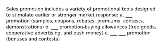 Sales promotion includes a variety of promotional tools designed to stimulate earlier or stronger market response: a. ___ promotion (samples, coupons, rebates, premiums, contests, demonstrations) b. ___ promotion-buying allowances (free goods, cooperative advertising, and push money) c. ___ ___ promotion (bonuses and contests)