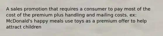 A sales promotion that requires a consumer to pay most of the cost of the premium plus handling and mailing costs. ex: McDonald's happy meals use toys as a premium offer to help attract children