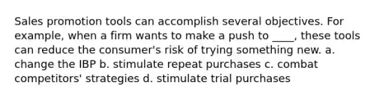 Sales promotion tools can accomplish several objectives. For example, when a firm wants to make a push to ____, these tools can reduce the consumer's risk of trying something new. a. change the IBP b. stimulate repeat purchases c. combat competitors' strategies d. stimulate trial purchases