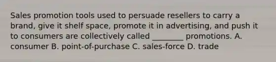 Sales promotion tools used to persuade resellers to carry a brand, give it shelf space, promote it in advertising, and push it to consumers are collectively called ________ promotions. A. consumer B. point-of-purchase C. sales-force D. trade