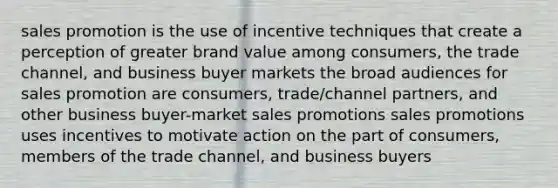 sales promotion is the use of incentive techniques that create a perception of greater brand value among consumers, the trade channel, and business buyer markets the broad audiences for sales promotion are consumers, trade/channel partners, and other business buyer-market sales promotions sales promotions uses incentives to motivate action on the part of consumers, members of the trade channel, and business buyers