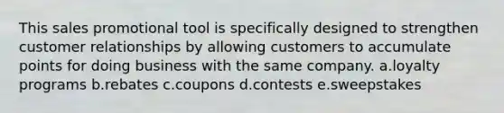 This sales promotional tool is specifically designed to strengthen customer relationships by allowing customers to accumulate points for doing business with the same company. a.loyalty programs b.rebates c.coupons d.contests e.sweepstakes