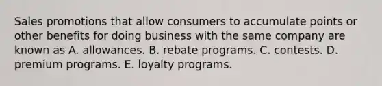 Sales promotions that allow consumers to accumulate points or other benefits for doing business with the same company are known as A. allowances. B. rebate programs. C. contests. D. premium programs. E. loyalty programs.