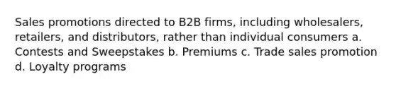 Sales promotions directed to B2B firms, including wholesalers, retailers, and distributors, rather than individual consumers a. Contests and Sweepstakes b. Premiums c. Trade sales promotion d. Loyalty programs