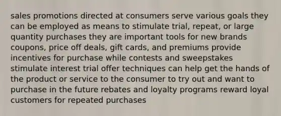 sales promotions directed at consumers serve various goals they can be employed as means to stimulate trial, repeat, or large quantity purchases they are important tools for new brands coupons, price off deals, gift cards, and premiums provide incentives for purchase while contests and sweepstakes stimulate interest trial offer techniques can help get the hands of the product or service to the consumer to try out and want to purchase in the future rebates and loyalty programs reward loyal customers for repeated purchases