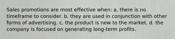 Sales promotions are most effective when: a. there is no timeframe to consider. b. they are used in conjunction with other forms of advertising. c. the product is new to the market. d. the company is focused on generating long-term profits.