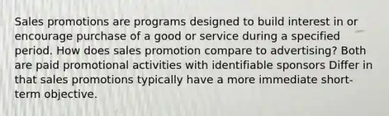 Sales promotions are programs designed to build interest in or encourage purchase of a good or service during a specified period. How does sales promotion compare to advertising? Both are paid promotional activities with identifiable sponsors Differ in that sales promotions typically have a more immediate short-term objective.