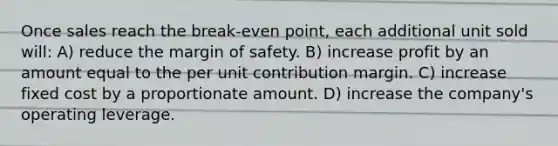 Once sales reach the break-even point, each additional unit sold will: A) reduce the margin of safety. B) increase profit by an amount equal to the per unit contribution margin. C) increase fixed cost by a proportionate amount. D) increase the company's operating leverage.