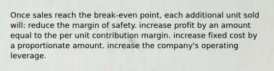 Once sales reach the break-even point, each additional unit sold will: reduce the <a href='https://www.questionai.com/knowledge/kzdyOdD4hN-margin-of-safety' class='anchor-knowledge'>margin of safety</a>. increase profit by an amount equal to the per unit contribution margin. increase fixed cost by a proportionate amount. increase the company's operating leverage.