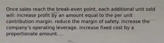 Once sales reach the break-even point, each additional unit sold will: increase profit by an amount equal to the per unit contribution margin. reduce the margin of safety. increase the company's operating leverage. increase fixed cost by a proportionate amount.