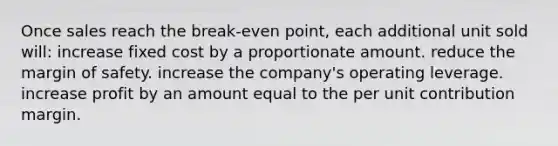 Once sales reach the break-even point, each additional unit sold will: increase fixed cost by a proportionate amount. reduce the margin of safety. increase the company's operating leverage. increase profit by an amount equal to the per unit contribution margin.