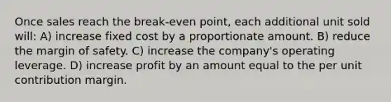 Once sales reach the break-even point, each additional unit sold will: A) increase fixed cost by a proportionate amount. B) reduce the margin of safety. C) increase the company's operating leverage. D) increase profit by an amount equal to the per unit contribution margin.