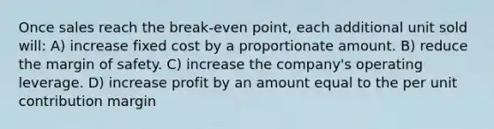 Once sales reach the break-even point, each additional unit sold will: A) increase fixed cost by a proportionate amount. B) reduce the margin of safety. C) increase the company's operating leverage. D) increase profit by an amount equal to the per unit contribution margin