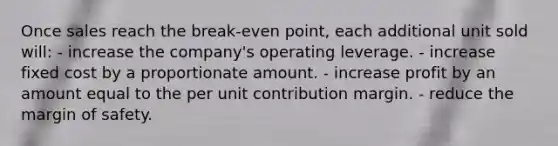 Once sales reach the break-even point, each additional unit sold will: - increase the company's operating leverage. - increase fixed cost by a proportionate amount. - increase profit by an amount equal to the per unit contribution margin. - reduce the margin of safety.