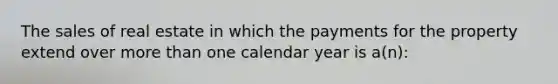 The sales of real estate in which the payments for the property extend over more than one calendar year is a(n):