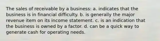 The sales of receivable by a business: a. indicates that the business is in financial difficulty. b. is generally the major revenue item on its income statement. c. is an indication that the business is owned by a factor. d. can be a quick way to generate cash for operating needs.