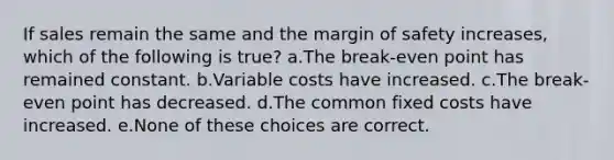 If sales remain the same and the margin of safety increases, which of the following is true? a.The break-even point has remained constant. b.Variable costs have increased. c.The break-even point has decreased. d.The common fixed costs have increased. e.None of these choices are correct.