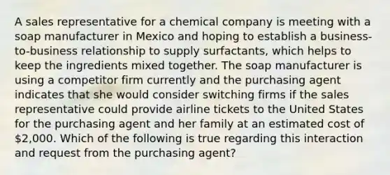 A sales representative for a chemical company is meeting with a soap manufacturer in Mexico and hoping to establish a business-to-business relationship to supply surfactants, which helps to keep the ingredients mixed together. The soap manufacturer is using a competitor firm currently and the purchasing agent indicates that she would consider switching firms if the sales representative could provide airline tickets to the United States for the purchasing agent and her family at an estimated cost of 2,000. Which of the following is true regarding this interaction and request from the purchasing agent?