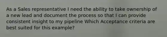 As a Sales representative I need the ability to take ownership of a new lead and document the process so that I can provide consistent insight to my pipeline Which Acceptance criteria are best suited for this example?