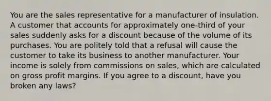 You are the sales representative for a manufacturer of insulation. A customer that accounts for approximately one-third of your sales suddenly asks for a discount because of the volume of its purchases. You are politely told that a refusal will cause the customer to take its business to another manufacturer. Your income is solely from commissions on sales, which are calculated on gross profit margins. If you agree to a discount, have you broken any laws?