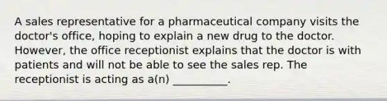 A sales representative for a pharmaceutical company visits the doctor's office, hoping to explain a new drug to the doctor. However, the office receptionist explains that the doctor is with patients and will not be able to see the sales rep. The receptionist is acting as a(n) __________.