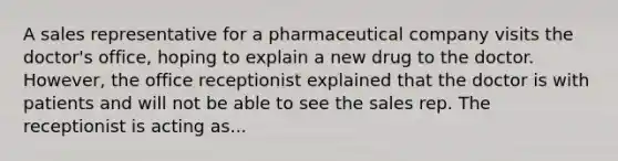 A sales representative for a pharmaceutical company visits the doctor's office, hoping to explain a new drug to the doctor. However, the office receptionist explained that the doctor is with patients and will not be able to see the sales rep. The receptionist is acting as...