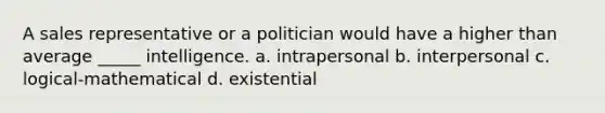 A sales representative or a politician would have a higher than average _____ intelligence. a. intrapersonal b. interpersonal c. logical-mathematical d. existential